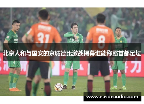 北京人和与国安的京城德比激战揭幕谁能称霸首都足坛